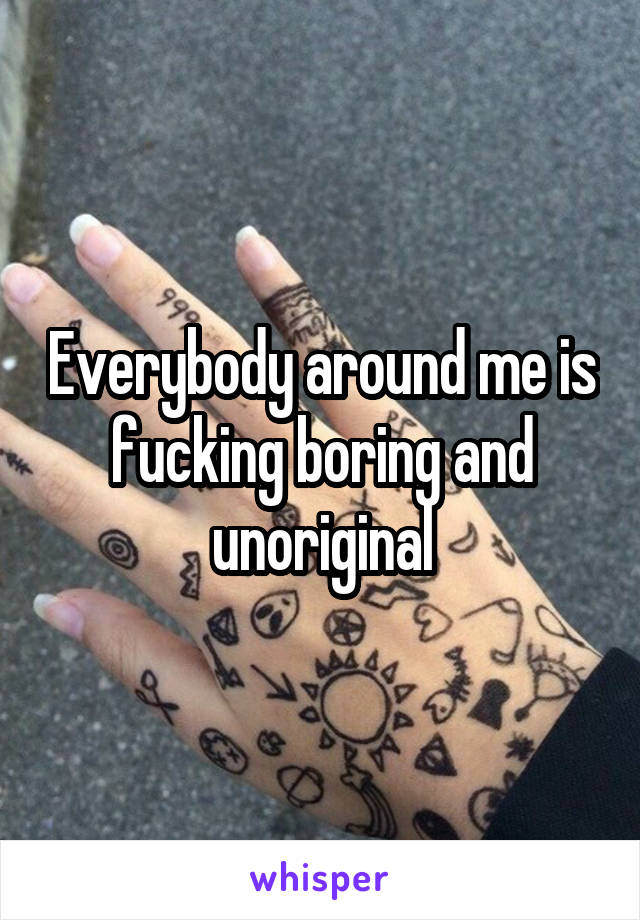 Everybody around me is fucking boring and unoriginal