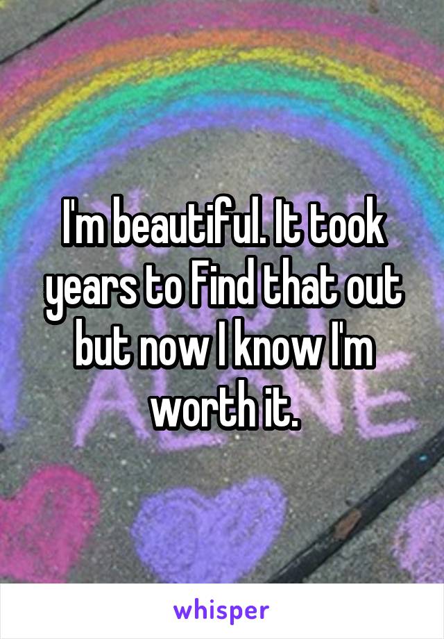 I'm beautiful. It took years to Find that out but now I know I'm worth it.