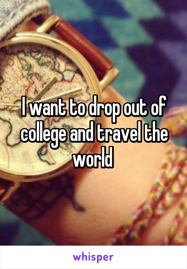 I want to drop out of college and travel the world 