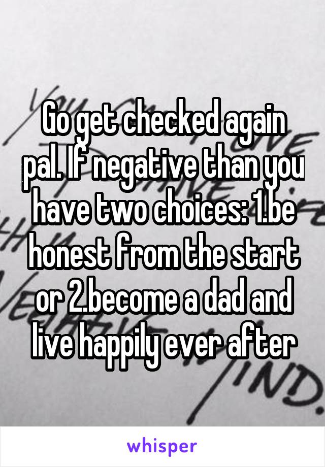 Go get checked again pal. If negative than you have two choices: 1.be honest from the start or 2.become a dad and live happily ever after