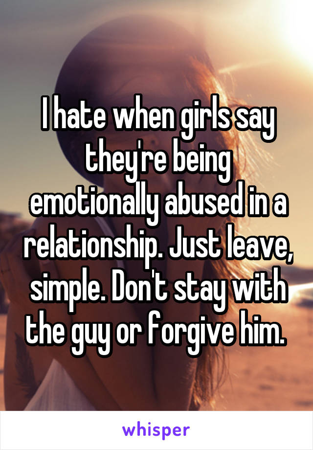 I hate when girls say they're being emotionally abused in a relationship. Just leave, simple. Don't stay with the guy or forgive him. 