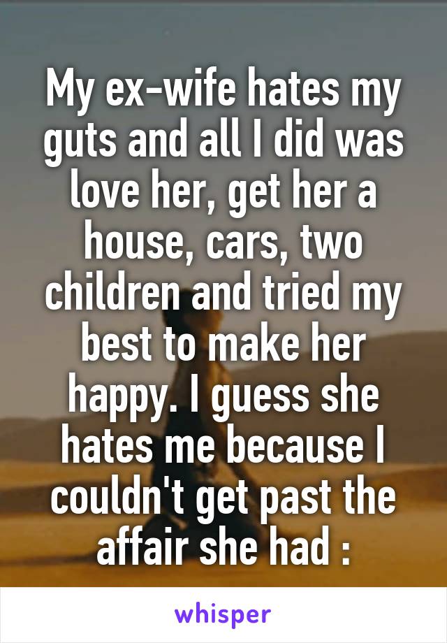 My ex-wife hates my guts and all I did was love her, get her a house, cars, two children and tried my best to make her happy. I guess she hates me because I couldn't get past the affair she had :\