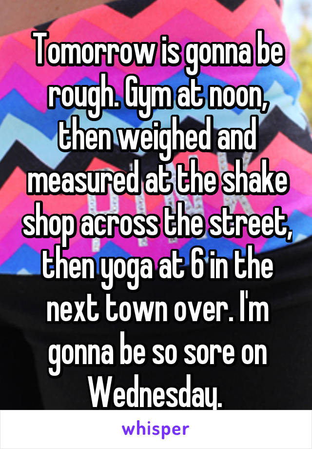 Tomorrow is gonna be rough. Gym at noon, then weighed and measured at the shake shop across the street, then yoga at 6 in the next town over. I'm gonna be so sore on Wednesday. 