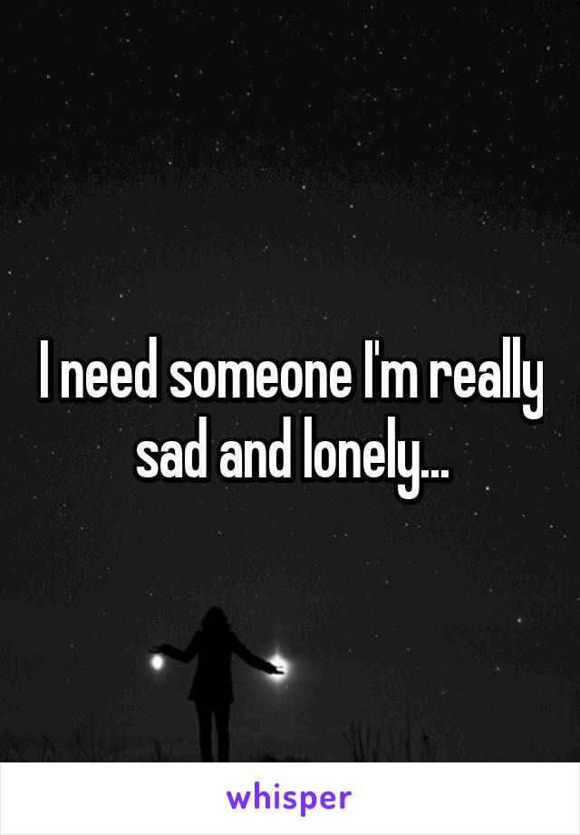 I need someone I'm really sad and lonely...