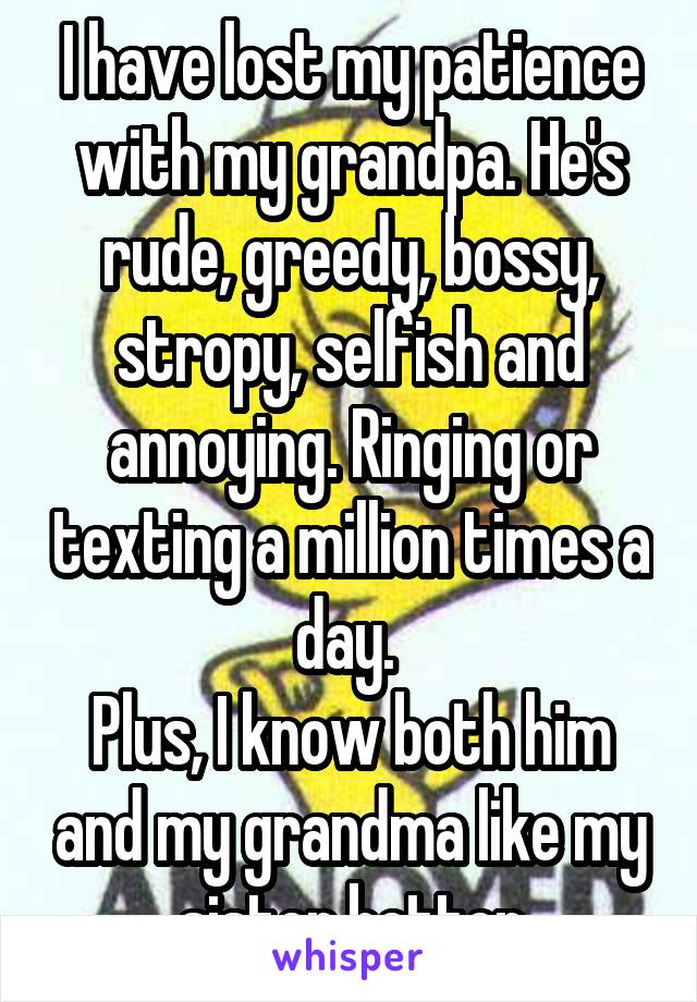 I have lost my patience with my grandpa. He's rude, greedy, bossy, stropy, selfish and annoying. Ringing or texting a million times a day. 
Plus, I know both him and my grandma like my sister better