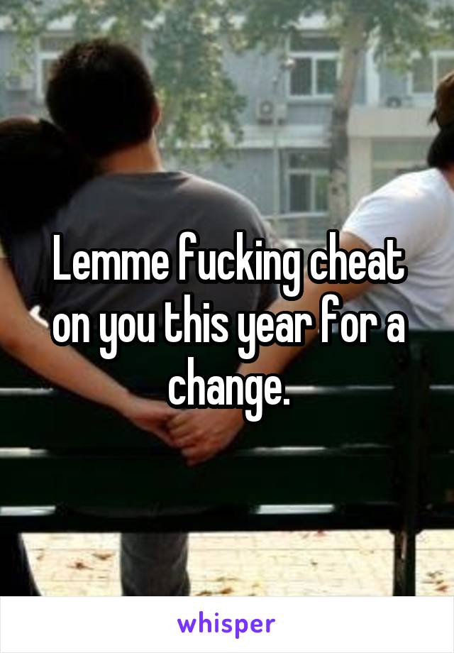 Lemme fucking cheat on you this year for a change.