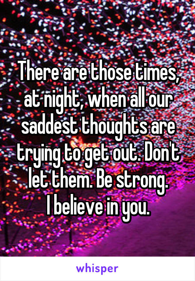 There are those times, at night, when all our saddest thoughts are trying to get out. Don't let them. Be strong.
I believe in you.