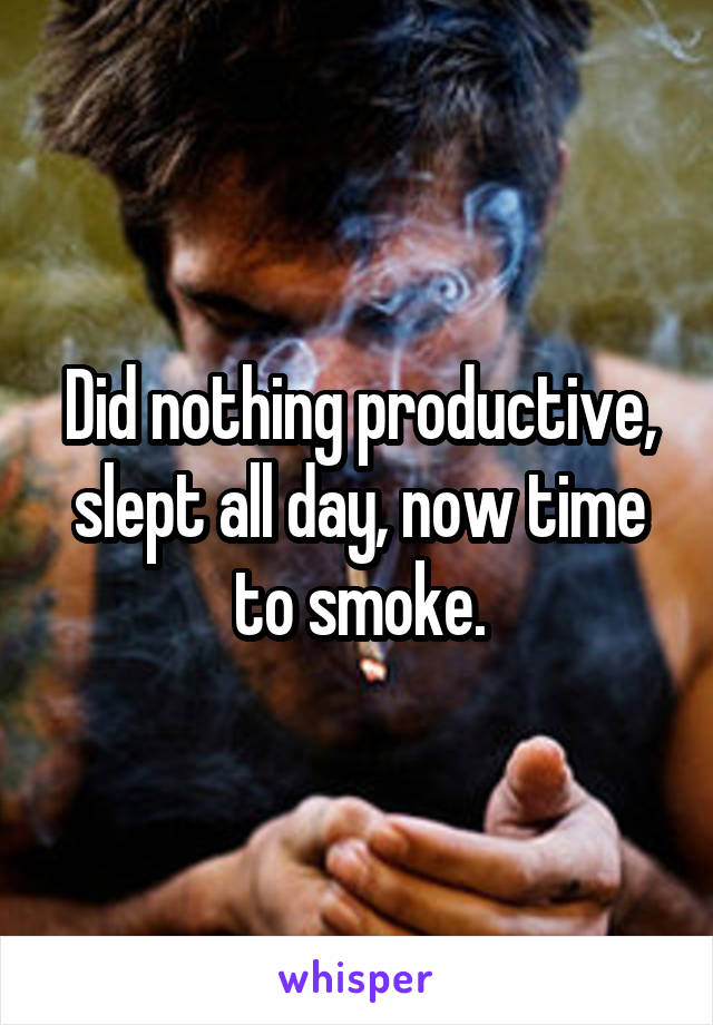 Did nothing productive, slept all day, now time to smoke.