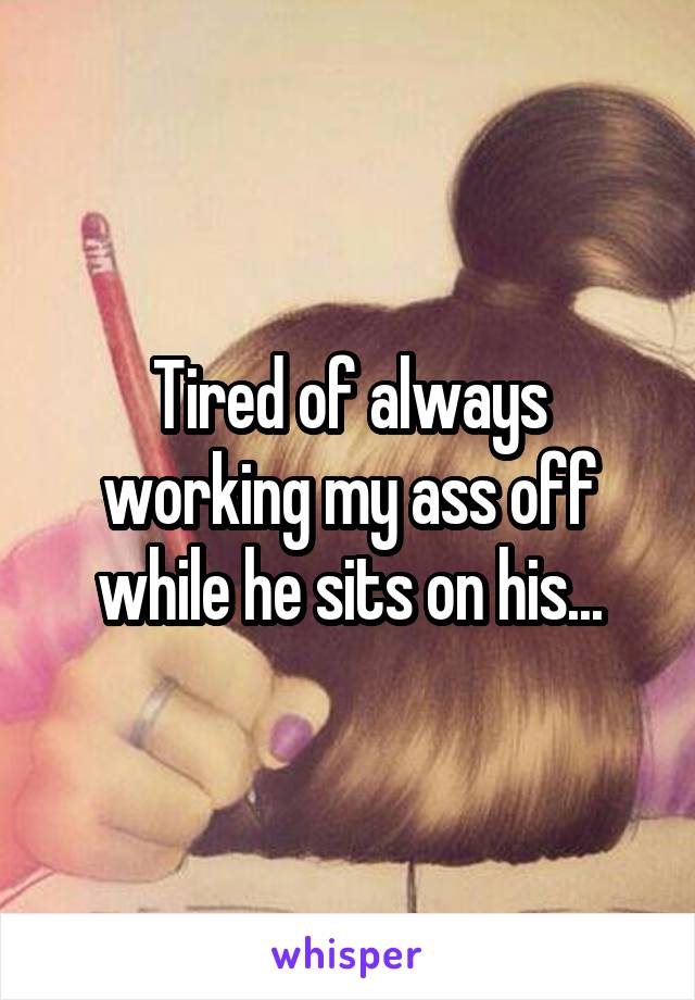 Tired of always working my ass off while he sits on his...