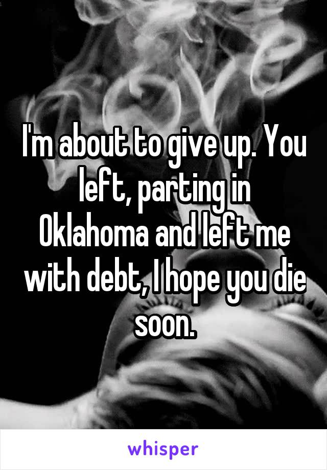 I'm about to give up. You left, parting in Oklahoma and left me with debt, I hope you die soon.