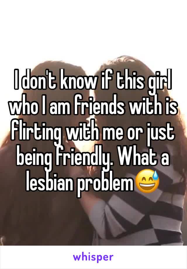 I don't know if this girl who I am friends with is flirting with me or just being friendly. What a lesbian problem😅