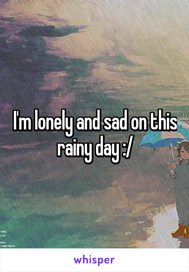 I'm lonely and sad on this rainy day :/