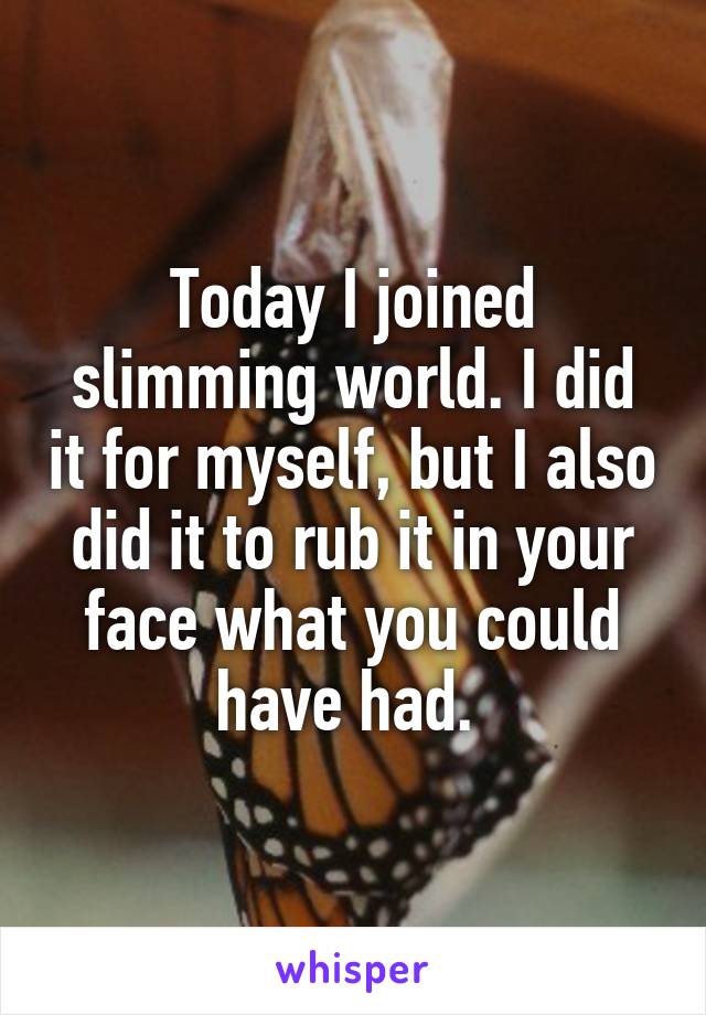 Today I joined slimming world. I did it for myself, but I also did it to rub it in your face what you could have had. 