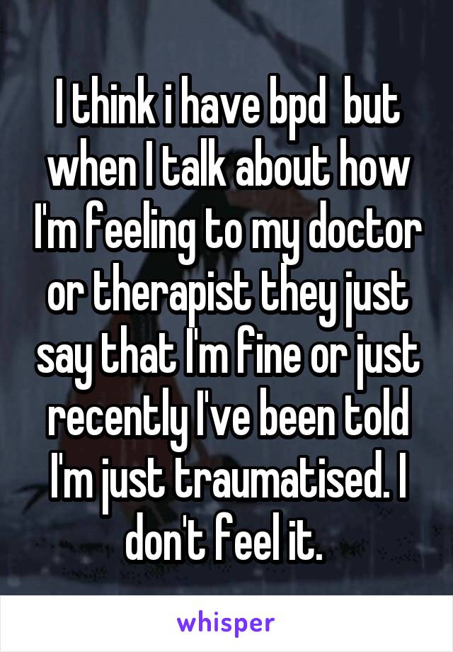 I think i have bpd  but when I talk about how I'm feeling to my doctor or therapist they just say that I'm fine or just recently I've been told I'm just traumatised. I don't feel it. 