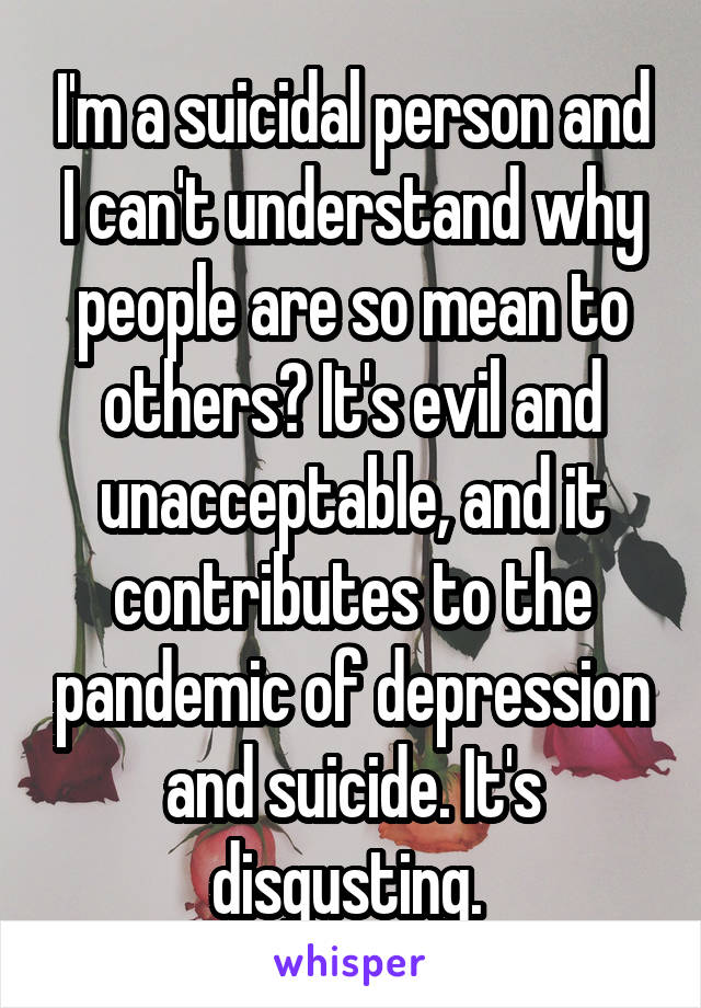 I'm a suicidal person and I can't understand why people are so mean to others? It's evil and unacceptable, and it contributes to the pandemic of depression and suicide. It's disgusting. 