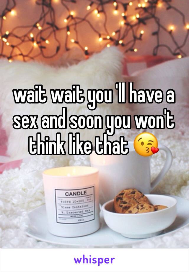 wait wait you 'll have a sex and soon you won't think like that 😘