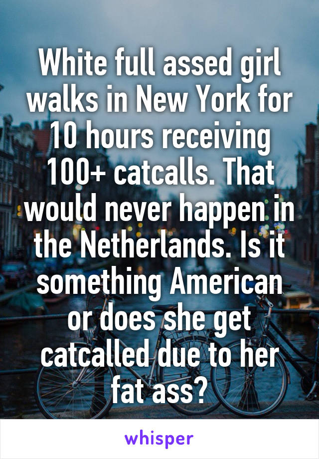 White full assed girl walks in New York for 10 hours receiving 100+ catcalls. That would never happen in the Netherlands. Is it something American or does she get catcalled due to her fat ass?