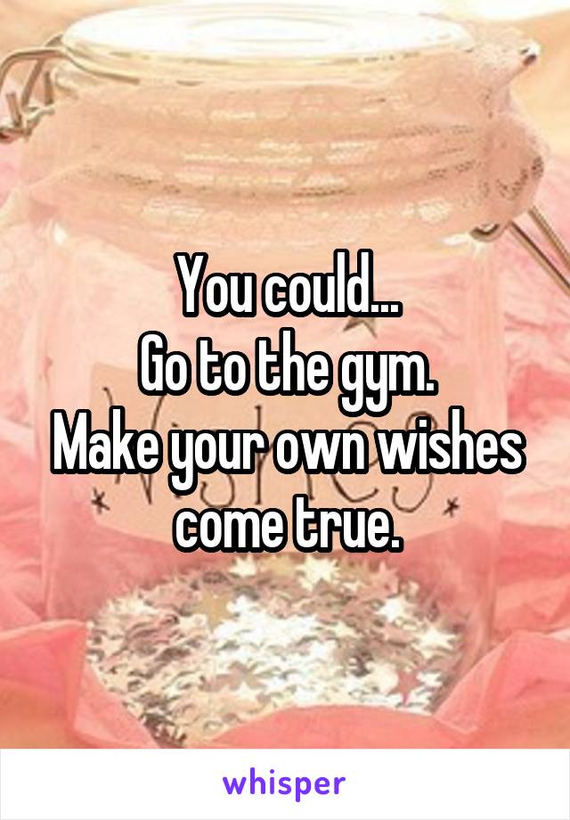 You could...
Go to the gym.
Make your own wishes come true.