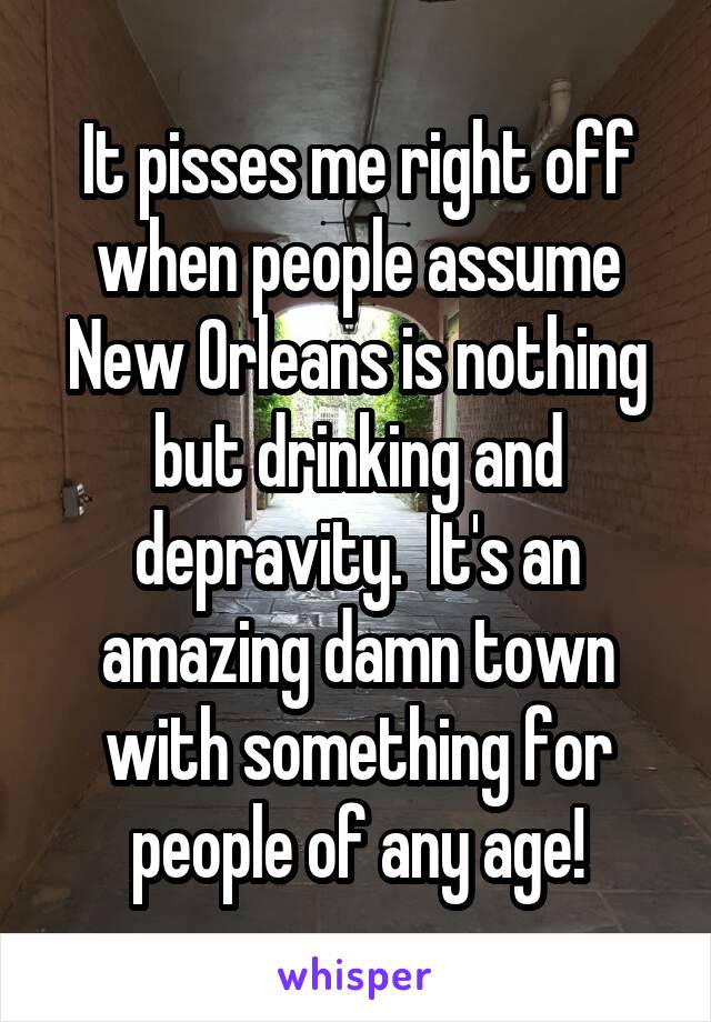 It pisses me right off when people assume New Orleans is nothing but drinking and depravity.  It's an amazing damn town with something for people of any age!