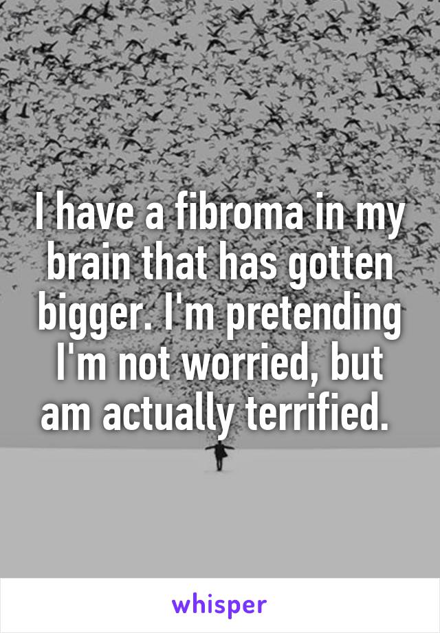 I have a fibroma in my brain that has gotten bigger. I'm pretending I'm not worried, but am actually terrified. 