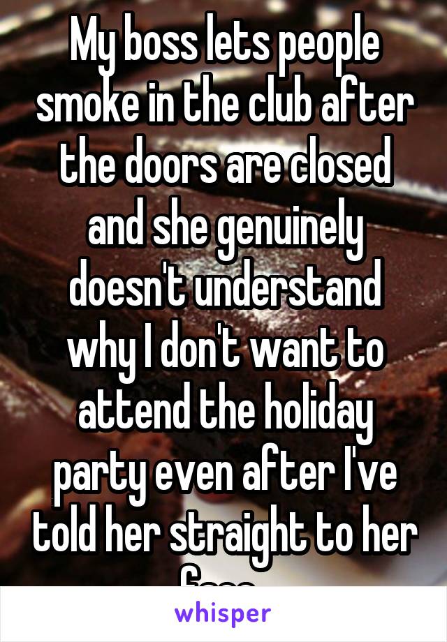 My boss lets people smoke in the club after the doors are closed and she genuinely doesn't understand why I don't want to attend the holiday party even after I've told her straight to her face. 