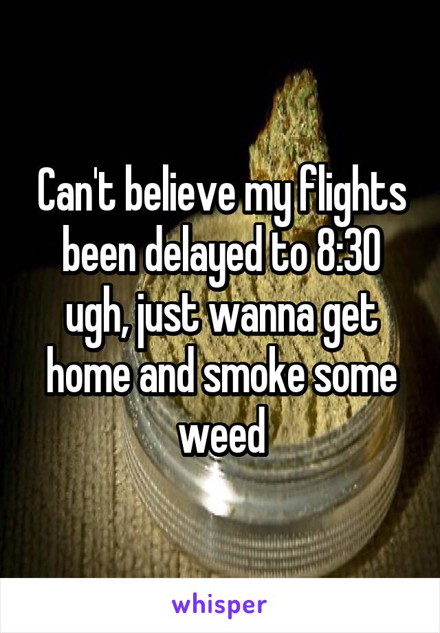 Can't believe my flights been delayed to 8:30 ugh, just wanna get home and smoke some weed