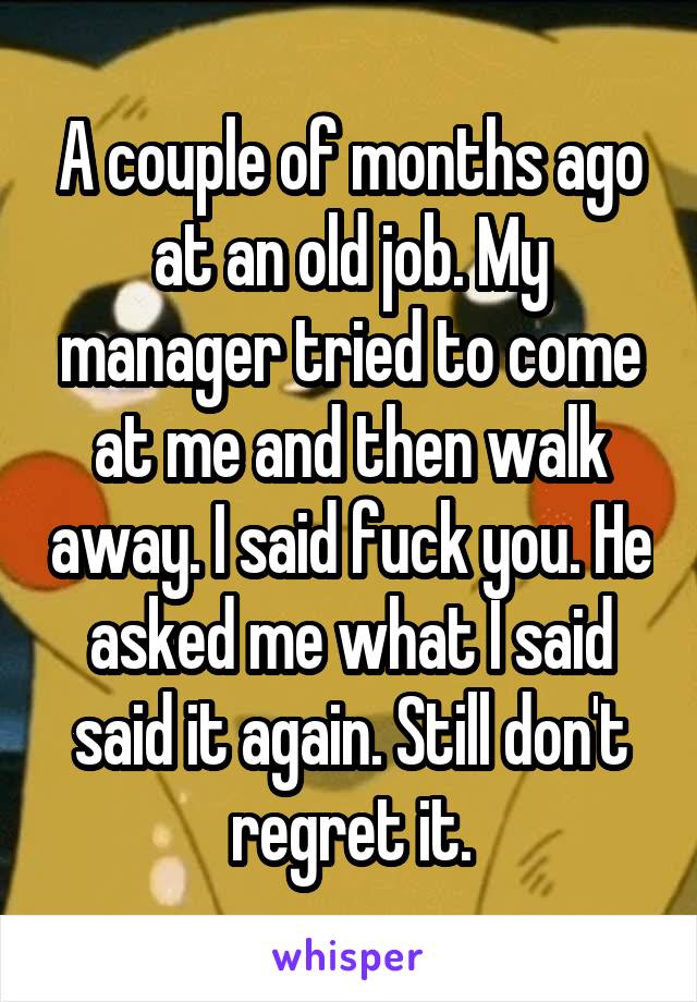 A couple of months ago at an old job. My manager tried to come at me and then walk away. I said fuck you. He asked me what I said said it again. Still don't regret it.