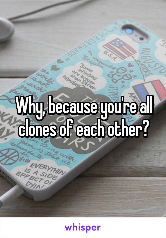 Why, because you're all clones of each other?