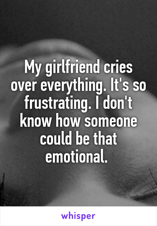 My girlfriend cries over everything. It's so frustrating. I don't know how someone could be that emotional. 