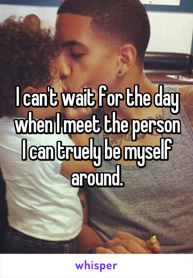 I can't wait for the day when I meet the person I can truely be myself around.