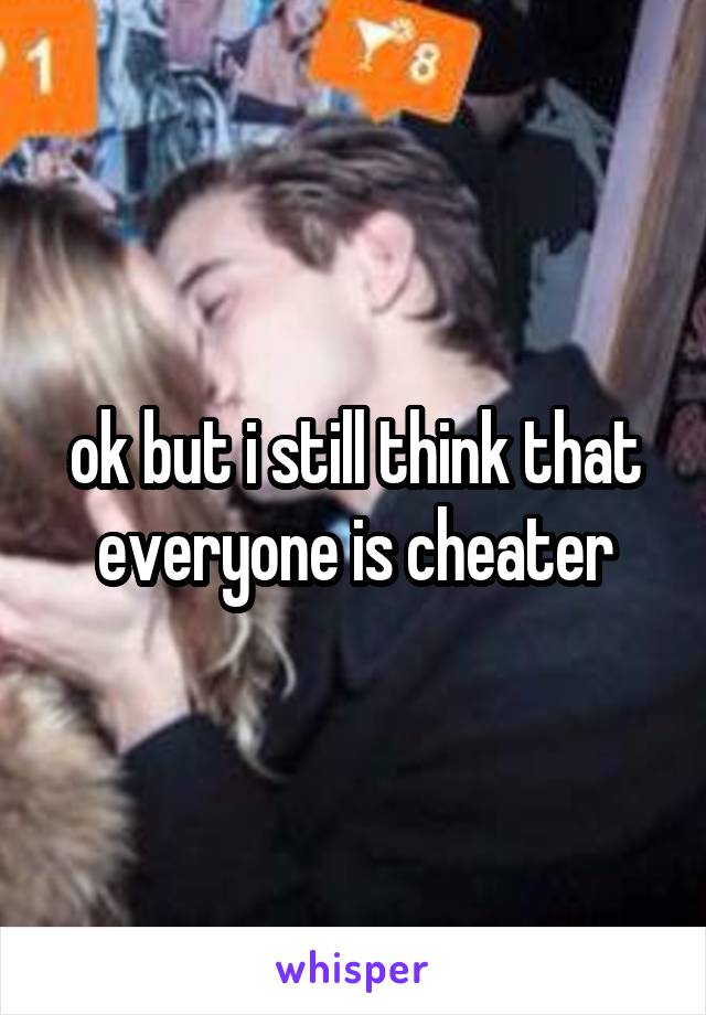 ok but i still think that everyone is cheater