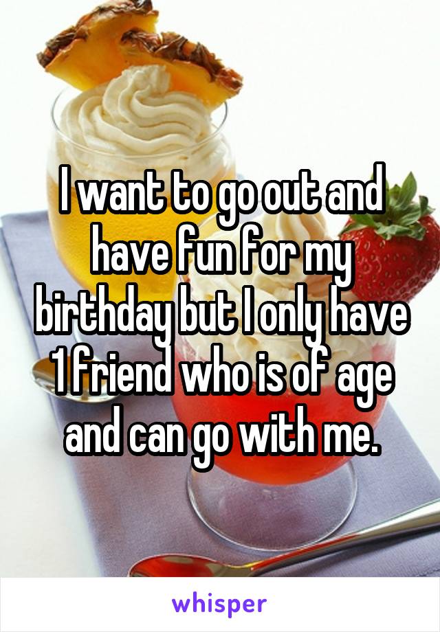 I want to go out and have fun for my birthday but I only have 1 friend who is of age and can go with me.