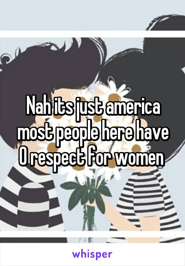 Nah its just america most people here have 0 respect for women 