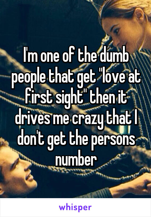 I'm one of the dumb people that get "love at first sight" then it drives me crazy that I don't get the persons number