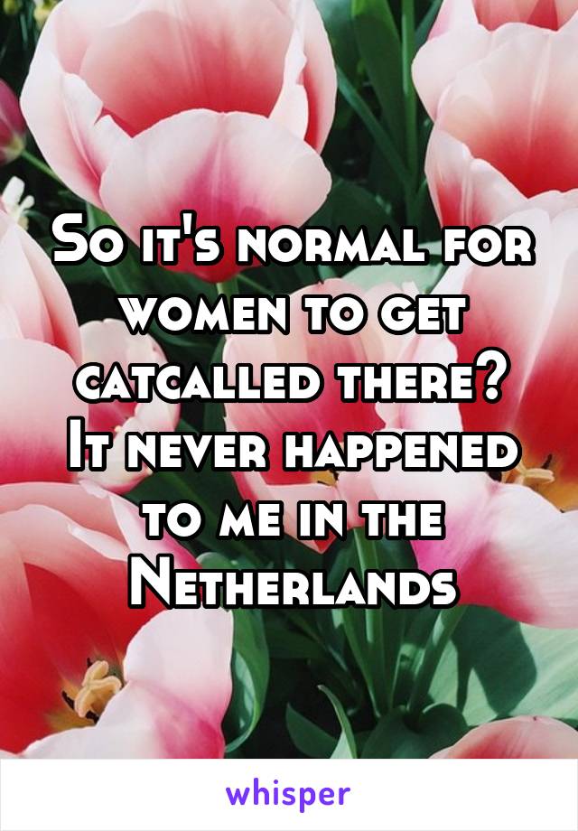 So it's normal for women to get catcalled there?
It never happened to me in the Netherlands