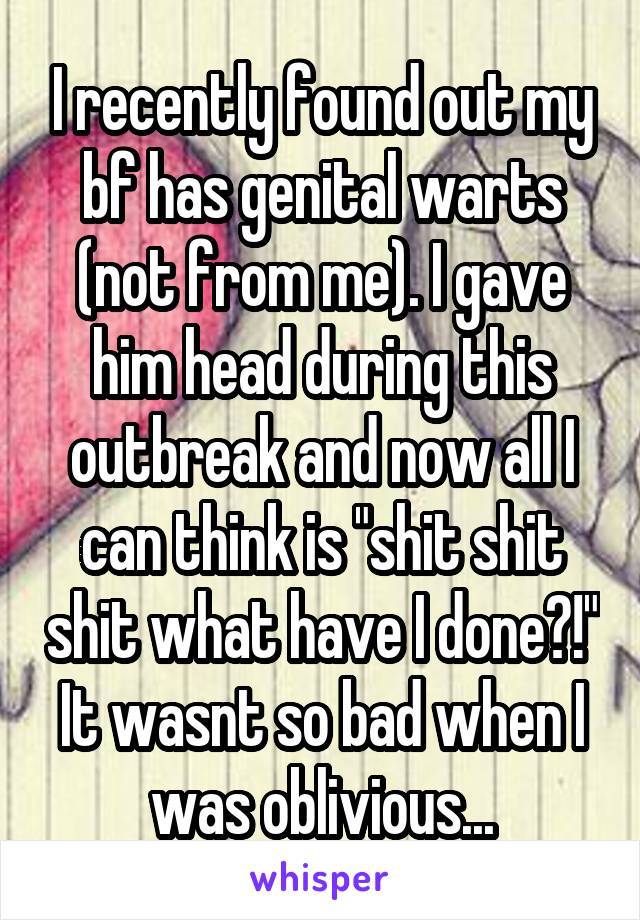 I recently found out my bf has genital warts (not from me). I gave him head during this outbreak and now all I can think is "shit shit shit what have I done?!" It wasnt so bad when I was oblivious...