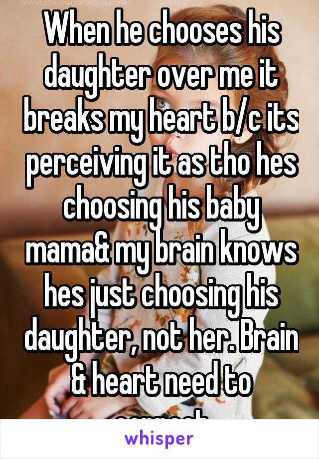 When he chooses his daughter over me it breaks my heart b/c its perceiving it as tho hes choosing his baby mama& my brain knows hes just choosing his daughter, not her. Brain & heart need to connect