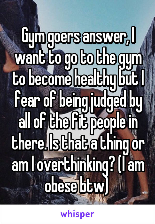 Gym goers answer, I want to go to the gym to become healthy but I fear of being judged by all of the fit people in there. Is that a thing or am I overthinking? (I am obese btw) 