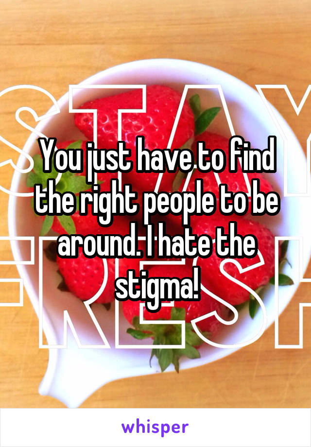 You just have to find the right people to be around. I hate the stigma!