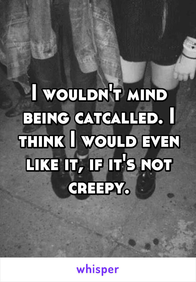 I wouldn't mind being catcalled. I think I would even like it, if it's not creepy.