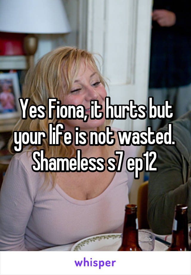 Yes Fiona, it hurts but your life is not wasted. 
Shameless s7 ep12 