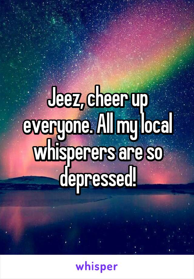 Jeez, cheer up everyone. All my local whisperers are so depressed!