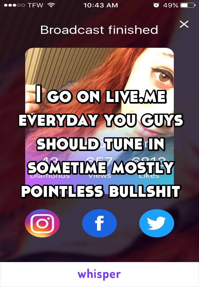 I go on live.me everyday you guys should tune in sometime mostly pointless bullshit