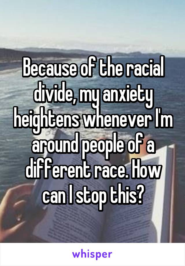 Because of the racial divide, my anxiety heightens whenever I'm around people of a different race. How can I stop this?