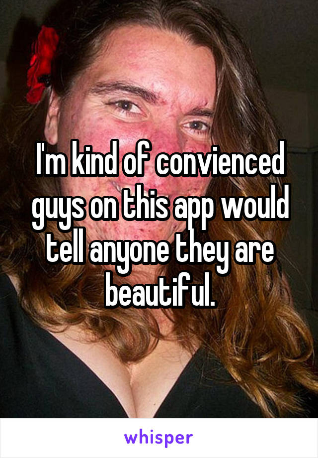 I'm kind of convienced guys on this app would tell anyone they are beautiful.