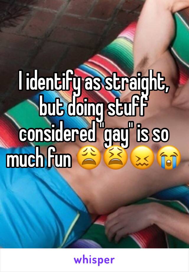 I identify as straight, but doing stuff considered "gay" is so much fun 😩😫😖😭