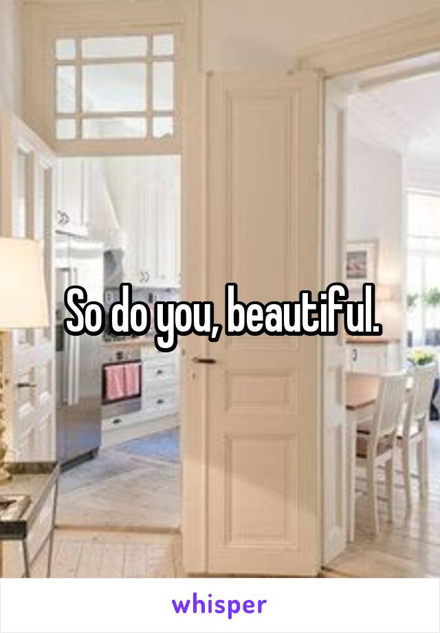 So do you, beautiful.