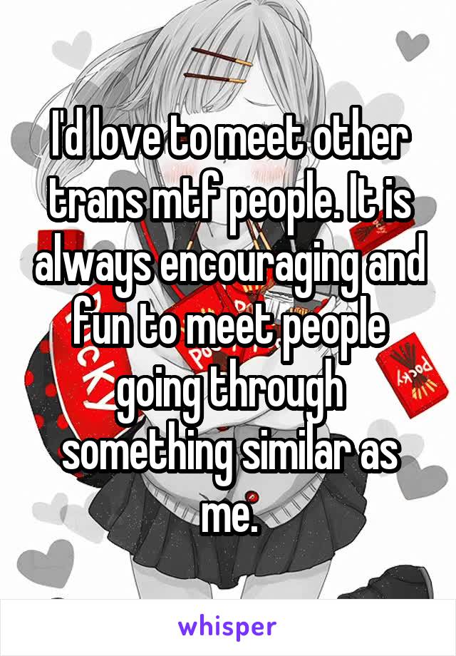 I'd love to meet other trans mtf people. It is always encouraging and fun to meet people going through something similar as me.