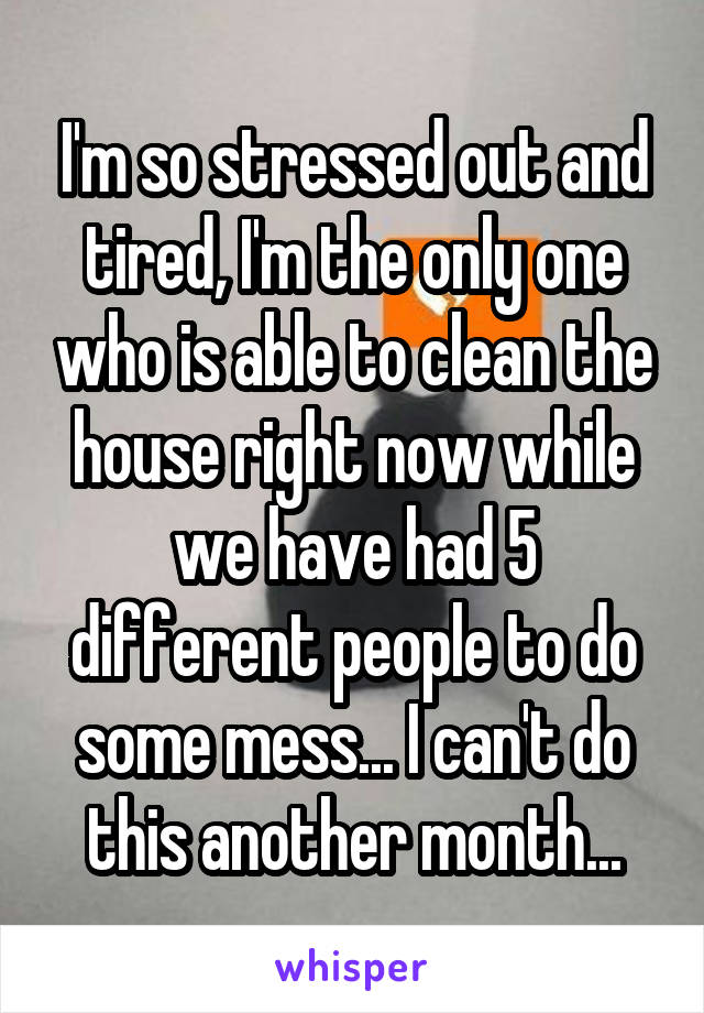 I'm so stressed out and tired, I'm the only one who is able to clean the house right now while we have had 5 different people to do some mess... I can't do this another month...