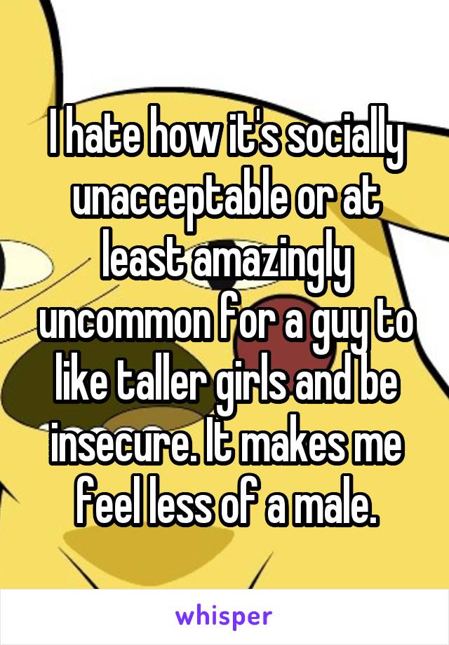 I hate how it's socially unacceptable or at least amazingly uncommon for a guy to like taller girls and be insecure. It makes me feel less of a male.